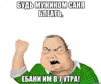 Будь мужиком Саня блеать, ебани им в 7 утра!