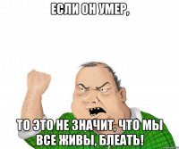 Если он умер, то это не значит, что мы все живы, блеать!