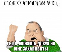 Я ТО НЕ ХАЛЯВЛЮ, А ЗНАЧИТ, ТЫ, Ь, МОЖЕШЬ ДОХУЯ НА МНЕ ЗАХАЛЯВИТЬ!