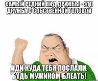 самый редкий вид дружбы - это дружба с собственной головой иди куда тебя послали, будь мужиком блеать!