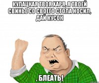 кулацкая твоя харя, я твоей свинье со своего стола носил, дай кусок , блеать!