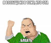 я вообще не в теме, кто эта , блеать