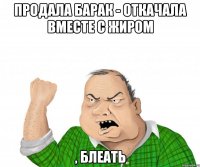 продала барак - откачала вместе с жиром , блеать