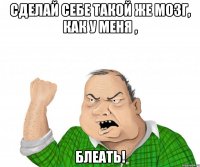 сделай себе такой же мозг, как у меня , блеать!