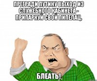 прегради Путину выход из служебного кабинета - припаркуй свой пипелац, блеать!