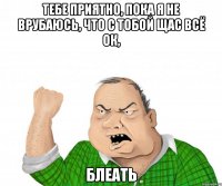 тебе приятно, пока я не врубаюсь, что с тобой щас всё ОК, блеать