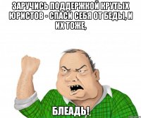 заручись поддержкой крутых юристов - спаси себя от беды, и их тоже, блеадь!