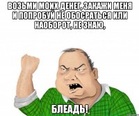 возьми моих денег, закажи меня и попробуй не обосраться или наоборот, не знаю, блеадь!