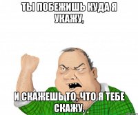 Ты побежишь куда я укажу, И скажешь то, что я тебе скажу.