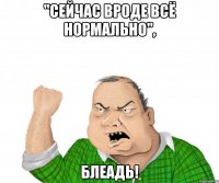 "сейчас вроде всё нормально", блеадь!