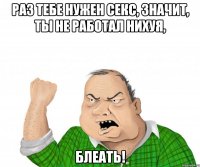 раз тебе нужен секс, значит, ты не работал нихуя, блеать!