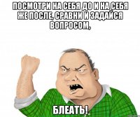 посмотри на себя до и на себя же после, сравни и задайся вопросом, блеать!