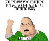 меня бесят бабы в норковых шубах, даже когда я сама в норковой шубе, блеать!