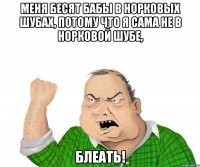 меня бесят бабы в норковых шубах, потому что я сама не в норковой шубе, блеать!