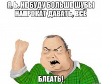 я, ь, НЕ БУДУ БОЛЬШЕ ШУБЫ НАПРОКАТ ДАВАТЬ, ВСЁ блеать!