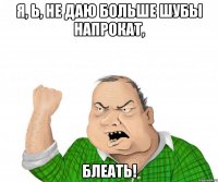 я, ь, НЕ ДАЮ БОЛЬШЕ ШУБЫ НАПРОКАТ, блеать!