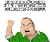 тебе же нужны сейчас деньги, хочешь мы тебе щас поможем, остальные уже чё-то не хотят, 