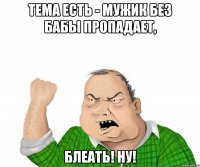 тема есть - мужик без бабы пропадает, блеать! Ну!