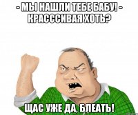 - мы нашли тебе бабу! - красссивая хоть? щас уже да, блеать!