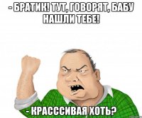 - братик! тут, говорят, бабу нашли тебе! - красссивая хоть?