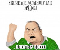 значит, и дальше так будем , блеать!? всеее!