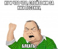 ну и что что, спойте им за них песенку, блеать!