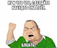 ну и что что, сделайте кабудто она поёт, блеать!