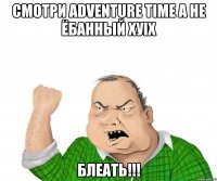 смотри adventure time а не ёбанный ХУix блеать!!!