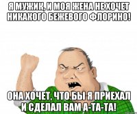 Я мужик, и моя жена не хочет никакого бежевого Флорино! Она хочет, что бы я приехал и сделал вам а-та-та!