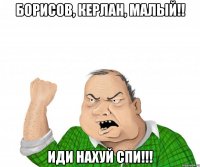 Борисов, Керлан, Малый!! Иди нахуй спи!!!