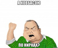 А КОВБАСОЮ ПО НИРКАХ?