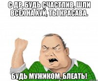 С ДР, Будь счастлив, шли всех на хуй, ты красава. Будь мужиком, Блеать!