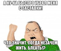 а ну-ка быстро убрал меня с заставки! что значит, тогда незачем жить, блеать!?