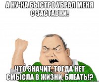 а ну-ка быстро убрал меня с заставки! что значит, тогда нет смысла в жизни, блеать!?