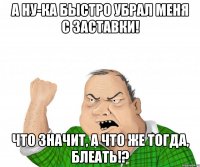 а ну-ка быстро убрал меня с заставки! что значит, а что же тогда, блеать!?