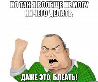 но так я вообще не могу ничего делать, даже это, блеать!