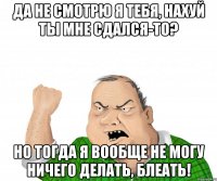 да не смотрю я тебя, нахуй ты мне сдался-то? но тогда я вообще не могу ничего делать, блеать!