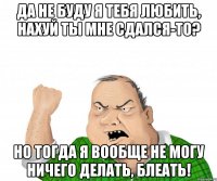 да не буду я тебя любить, нахуй ты мне сдался-то? но тогда я вообще не могу ничего делать, блеать!