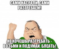 сами насрали, сами разгребаем! не хочешь разгребать - возьми и подумай, блеать!