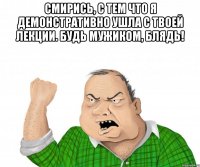 Смирись, с тем что я демонстративно ушла с твоей лекции. Будь мужиком, блядь! 