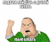 Подруга пойдёшь с другой гулять убью блеать*