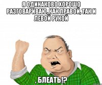 я одинаково хорошо разговариваю, как правой, так и левой рукой , блеать!?