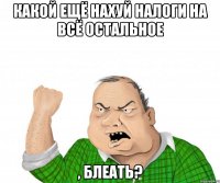 какой ещё нахуй налоги на всё остальное , блеать?