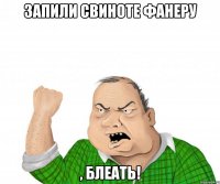 запили свиноте фанеру , блеать!