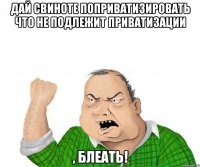 дай свиноте поприватизировать что не подлежит приватизации , блеать!