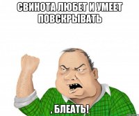 свинота любет и умеет повскрывать , блеать!