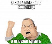 я сказал лежал в больнице а не бухал блеать