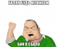 Калян будь мужиком бий в єбало