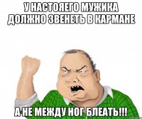 У НАСТОЯЕГО МУЖИКА ДОЛЖНО ЗВЕНЕТЬ В КАРМАНЕ А НЕ МЕЖДУ НОГ БЛЕАТЬ!!!