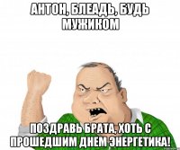 Антон, Блеадь, будь мужиком поздравь брата, хоть с прошедшим Днем Энергетика!